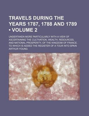 Book cover for Travels During the Years 1787, 1788 and 1789 (Volume 2); Undertaken More Particularly with a View of Ascertaining the Cultivation, Wealth, Resources, and National Prosperity, of the Kingdom of France. to Which Is Added the Register of a Tour Into Spain