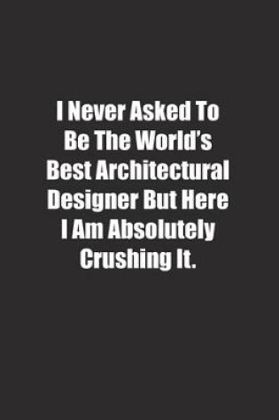 Cover of I Never Asked To Be The World's Best Architectural Designer But Here I Am Absolutely Crushing It.