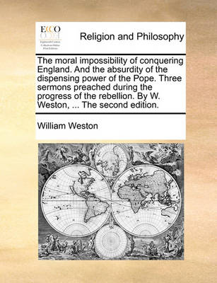 Book cover for The Moral Impossibility of Conquering England. and the Absurdity of the Dispensing Power of the Pope. Three Sermons Preached During the Progress of the Rebellion. by W. Weston, ... the Second Edition.