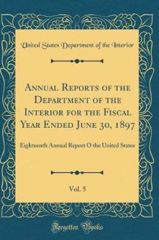 Cover of Annual Reports of the Department of the Interior for the Fiscal Year Ended June 30, 1897, Vol. 5: Eighteenth Annual Report O the United States (Classic Reprint)