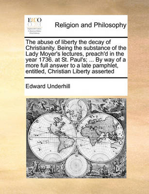 Book cover for The abuse of liberty the decay of Christianity. Being the substance of the Lady Moyer's lectures, preach'd in the year 1736. at St. Paul's; ... By way of a more full answer to a late pamphlet, entitled, Christian Liberty asserted