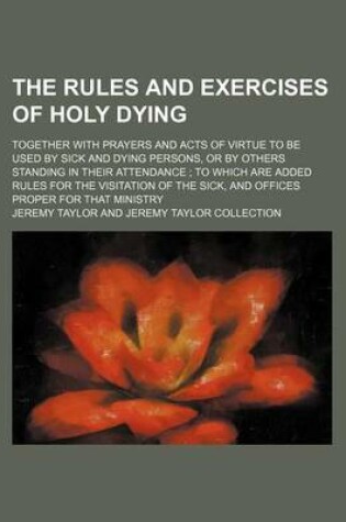 Cover of The Rules and Exercises of Holy Dying; Together with Prayers and Acts of Virtue to Be Used by Sick and Dying Persons, or by Others Standing in Their Attendance to Which Are Added Rules for the Visitation of the Sick, and Offices Proper for That Ministry