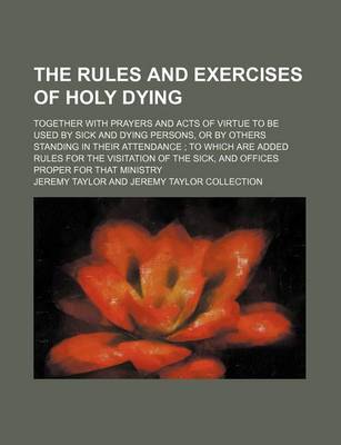 Book cover for The Rules and Exercises of Holy Dying; Together with Prayers and Acts of Virtue to Be Used by Sick and Dying Persons, or by Others Standing in Their Attendance to Which Are Added Rules for the Visitation of the Sick, and Offices Proper for That Ministry