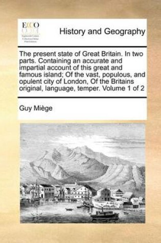 Cover of The Present State of Great Britain. in Two Parts. Containing an Accurate and Impartial Account of This Great and Famous Island; Of the Vast, Populous, and Opulent City of London, of the Britains Original, Language, Temper. Volume 1 of 2