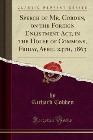 Cover of Speech of Mr. Cobden, on the Foreign Enlistment Act, in the House of Commons, Friday, April 24th, 1863 (Classic Reprint)