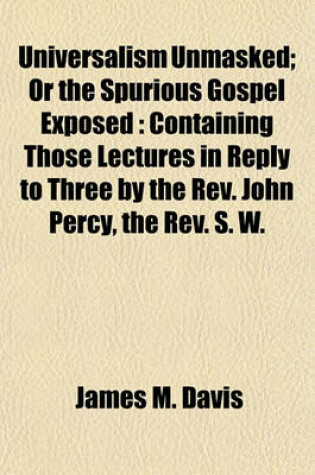 Cover of Universalism Unmasked; Or the Spurious Gospel Exposed Containing Those Lectures in Reply to Three by the REV. John Percy, the REV. S. W. Fuller, and REV. A. C. Thomas Also One Hundred Reasons Against the System of Universalism and an Exmination and Refuta