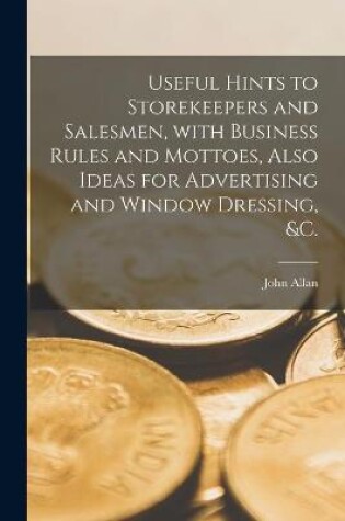 Cover of Useful Hints to Storekeepers and Salesmen, With Business Rules and Mottoes, Also Ideas for Advertising and Window Dressing, &c. [microform]