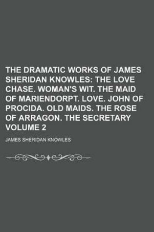 Cover of The Dramatic Works of James Sheridan Knowles Volume 2; The Love Chase. Woman's Wit. the Maid of Mariendorpt. Love. John of Procida. Old Maids. the Rose of Arragon. the Secretary