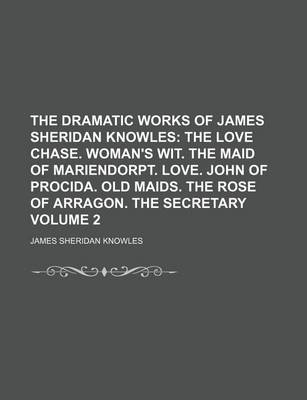 Book cover for The Dramatic Works of James Sheridan Knowles Volume 2; The Love Chase. Woman's Wit. the Maid of Mariendorpt. Love. John of Procida. Old Maids. the Rose of Arragon. the Secretary