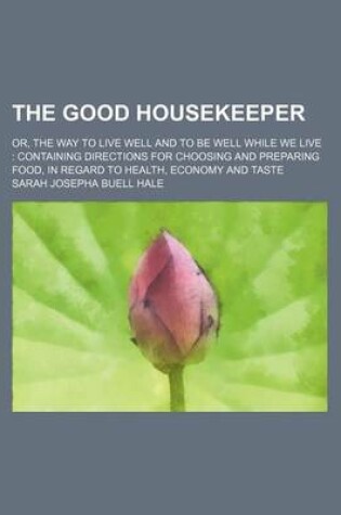 Cover of The Good Housekeeper; Or, the Way to Live Well and to Be Well While We Live Containing Directions for Choosing and Preparing Food, in Regard to Health, Economy and Taste