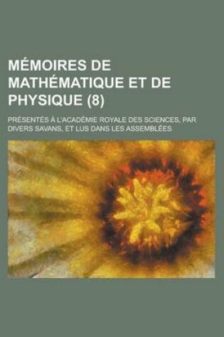 Cover of Memoires de Mathematique Et de Physique; Presentes A L'Academie Royale Des Sciences, Par Divers Savans, Et Lus Dans Les Assemblees (8 )