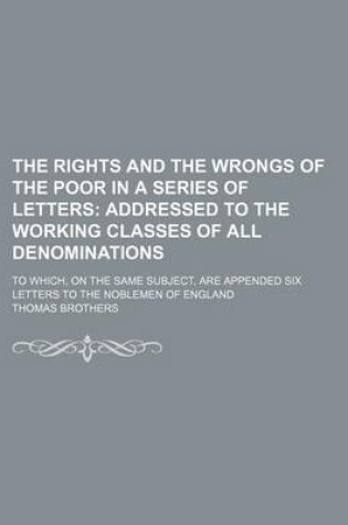 Cover of The Rights and the Wrongs of the Poor in a Series of Letters; Addressed to the Working Classes of All Denominations. to Which, on the Same Subject, Are Appended Six Letters to the Noblemen of England