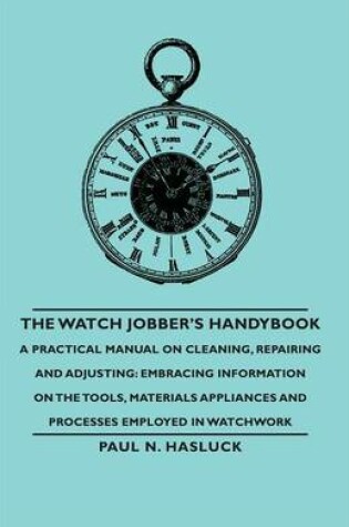 Cover of The Watch Jobber's Handybook - A Practical Manual on Cleaning, Repairing and Adjusting: Embracing Information on the Tools, Materials Appliances and Processes Employed in Watchwork