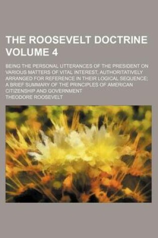 Cover of The Roosevelt Doctrine; Being the Personal Utterances of the President on Various Matters of Vital Interest, Authoritatively Arranged for Reference in Their Logical Sequence a Brief Summary of the Principles of American Volume 4