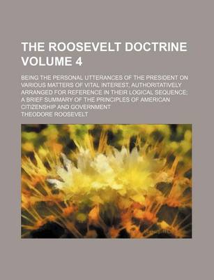 Book cover for The Roosevelt Doctrine; Being the Personal Utterances of the President on Various Matters of Vital Interest, Authoritatively Arranged for Reference in Their Logical Sequence a Brief Summary of the Principles of American Volume 4