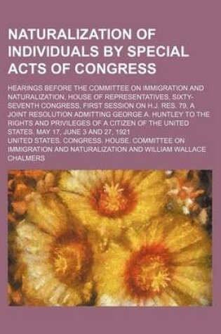 Cover of Naturalization of Individuals by Special Acts of Congress; Hearings Before the Committee on Immigration and Naturalization, House of Representatives, Sixty-Seventh Congress, First Session on H.J. Res. 79, a Joint Resolution Admitting George A. Huntley to