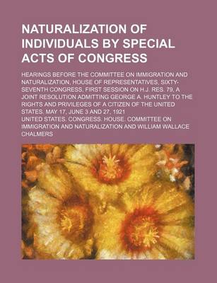 Book cover for Naturalization of Individuals by Special Acts of Congress; Hearings Before the Committee on Immigration and Naturalization, House of Representatives, Sixty-Seventh Congress, First Session on H.J. Res. 79, a Joint Resolution Admitting George A. Huntley to