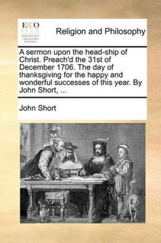 Cover of A sermon upon the head-ship of Christ. Preach'd the 31st of December 1706. The day of thanksgiving for the happy and wonderful successes of this year. By John Short, ...