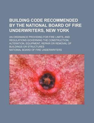 Book cover for Building Code Recommended by the National Board of Fire Underwriters, New York; An Ordinance Providing for Fire Limits, and Regulations Governing the Construction, Alteration, Equipment, Repair or Removal of Buildings or Structures