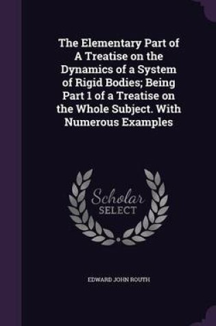 Cover of The Elementary Part of a Treatise on the Dynamics of a System of Rigid Bodies; Being Part 1 of a Treatise on the Whole Subject. with Numerous Examples