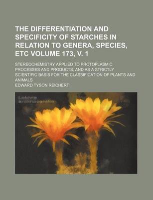 Book cover for The Differentiation and Specificity of Starches in Relation to Genera, Species, Etc Volume 173, V. 1; Stereochemistry Applied to Protoplasmic Processes and Products, and as a Strictly Scientific Basis for the Classification of Plants and Animals