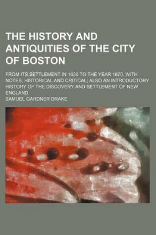 Cover of The History and Antiquities of the City of Boston; From Its Settlement in 1630 to the Year 1670. with Notes, Historical and Critical Also an Introductory History of the Discovery and Settlement of New England