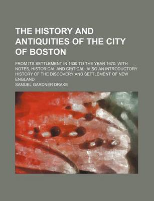 Book cover for The History and Antiquities of the City of Boston; From Its Settlement in 1630 to the Year 1670. with Notes, Historical and Critical Also an Introductory History of the Discovery and Settlement of New England