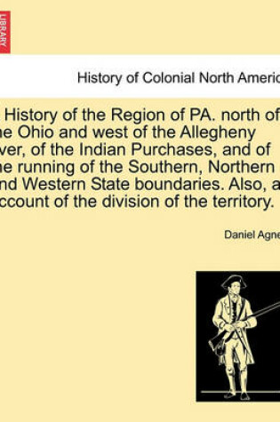 Cover of A History of the Region of Pa. North of the Ohio and West of the Allegheny River, of the Indian Purchases, and of the Running of the Southern, Northern and Western State Boundaries. Also, an Account of the Division of the Territory.