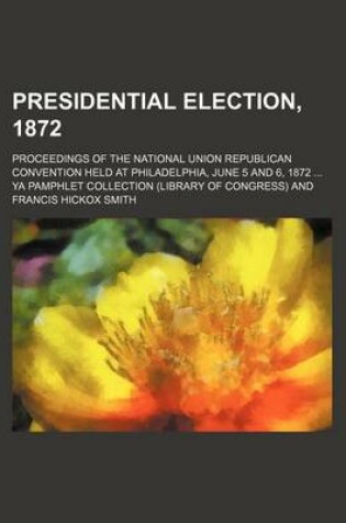 Cover of Presidential Election, 1872; Proceedings of the National Union Republican Convention Held at Philadelphia, June 5 and 6, 1872