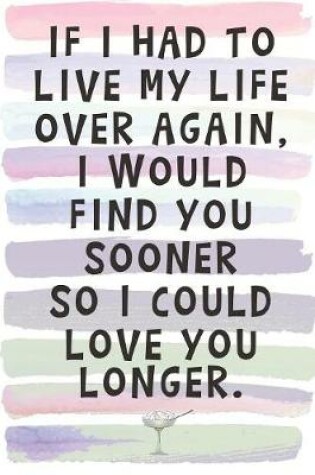 Cover of If I Had to Live My Life Over Again, I Would Find You Sooner so I Could Love You Longer.