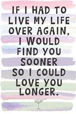 Book cover for If I Had to Live My Life Over Again, I Would Find You Sooner so I Could Love You Longer.