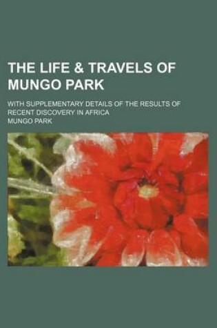 Cover of The Life & Travels of Mungo Park; With Supplementary Details of the Results of Recent Discovery in Africa