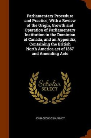 Cover of Parliamentary Procedure and Practice; With a Review of the Origin, Growth and Operation of Parliamentary Institution in the Dominion of Canada, and an Appendix, Containing the British North America Act of 1867 and Amending Acts