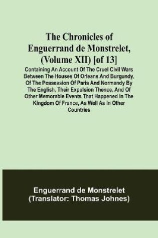 Cover of The Chronicles of Enguerrand de Monstrelet, (Volume XII) [of 13]; Containing an account of the cruel civil wars between the houses of Orleans and Burgundy, of the possession of Paris and Normandy by the English, their expulsion thence, and of other memorable e