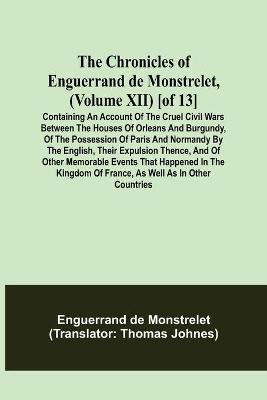 Book cover for The Chronicles of Enguerrand de Monstrelet, (Volume XII) [of 13]; Containing an account of the cruel civil wars between the houses of Orleans and Burgundy, of the possession of Paris and Normandy by the English, their expulsion thence, and of other memorable e