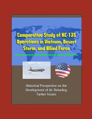 Book cover for Comparative Study of KC-135 Operations in Vietnam, Desert Storm, and Allied Force - Historical Perspective on the Development of Air Refueling, Tanker Issues