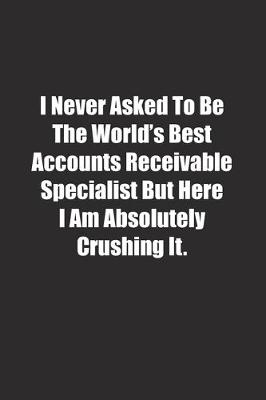 Book cover for I Never Asked To Be The World's Best Accounts Receivable Specialist But Here I Am Absolutely Crushing It.