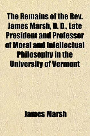 Cover of The Remains of the REV. James Marsh, D. D., Late President and Professor of Moral and Intellectual Philosophy in the University of Vermont; With a Memoir of His Life