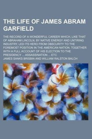 Cover of The Life of James Abram Garfield; The Record of a Wonderful Career Which, Like That of Abraham Lincoln, by Native Energy and Untiring Industry, Led Its Hero from Obscurity to the Foremost Position in the American Nation. Together with a Full Account of Hi