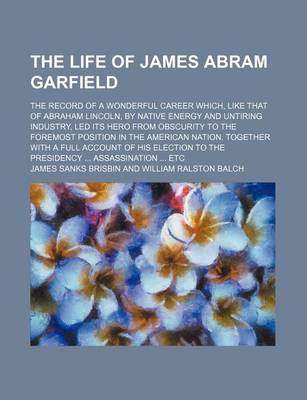 Book cover for The Life of James Abram Garfield; The Record of a Wonderful Career Which, Like That of Abraham Lincoln, by Native Energy and Untiring Industry, Led Its Hero from Obscurity to the Foremost Position in the American Nation. Together with a Full Account of Hi