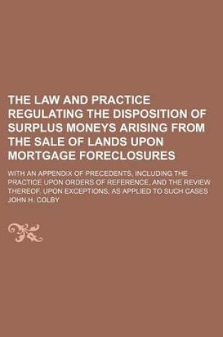 Cover of The Law and Practice Regulating the Disposition of Surplus Moneys Arising from the Sale of Lands Upon Mortgage Foreclosures; With an Appendix of Precedents, Including the Practice Upon Orders of Reference, and the Review Thereof, Upon Exceptions, as Appli