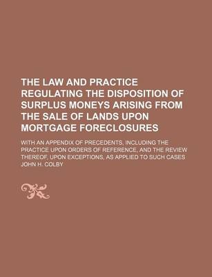 Book cover for The Law and Practice Regulating the Disposition of Surplus Moneys Arising from the Sale of Lands Upon Mortgage Foreclosures; With an Appendix of Precedents, Including the Practice Upon Orders of Reference, and the Review Thereof, Upon Exceptions, as Appli