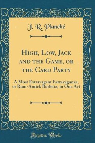 Cover of High, Low, Jack and the Game, or the Card Party: A Most Extravagant Extravaganza, or Rum-Antick Burletta, in One Act (Classic Reprint)