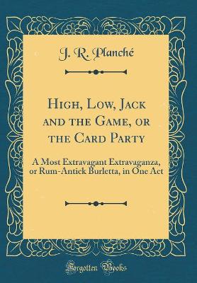 Book cover for High, Low, Jack and the Game, or the Card Party: A Most Extravagant Extravaganza, or Rum-Antick Burletta, in One Act (Classic Reprint)