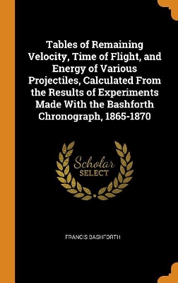 Book cover for Tables of Remaining Velocity, Time of Flight, and Energy of Various Projectiles, Calculated from the Results of Experiments Made with the Bashforth Chronograph, 1865-1870