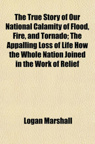 Cover of The True Story of Our National Calamity of Flood, Fire, and Tornado; The Appalling Loss of Life How the Whole Nation Joined in the Work of Relief