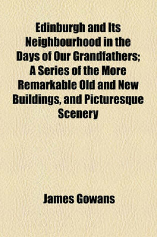 Cover of Edinburgh and Its Neighbourhood in the Days of Our Grandfathers; A Series of the More Remarkable Old and New Buildings, and Picturesque Scenery