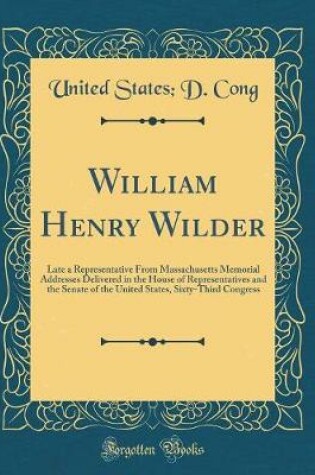 Cover of William Henry Wilder: Late a Representative From Massachusetts Memorial Addresses Delivered in the House of Representatives and the Senate of the United States, Sixty-Third Congress (Classic Reprint)