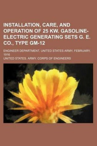 Cover of Installation, Care, and Operation of 25 KW. Gasoline-Electric Generating Sets G. E. Co., Type GM-12; Engineer Department, United States Army, February, 1916