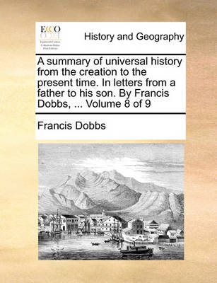 Book cover for A Summary of Universal History from the Creation to the Present Time. in Letters from a Father to His Son. by Francis Dobbs, ... Volume 8 of 9